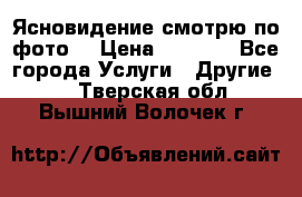 Ясновидение смотрю по фото  › Цена ­ 2 000 - Все города Услуги » Другие   . Тверская обл.,Вышний Волочек г.